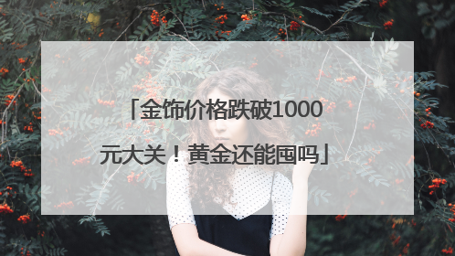 金饰价格跌破1000元大关！黄金还能囤吗