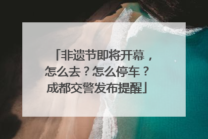 非遗节即将开幕，怎么去？怎么停车？成都交警发布提醒