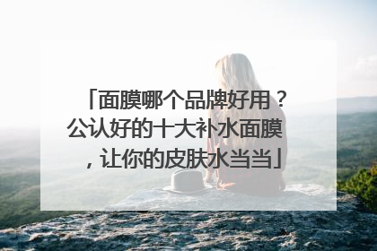 面膜哪个品牌好用？公认好的十大补水面膜，让你的皮肤水当当