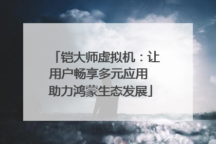 铠大师虚拟机：让用户畅享多元应用 助力鸿蒙生态发展