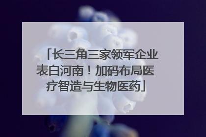 长三角三家领军企业表白河南！加码布局医疗智造与生物医药