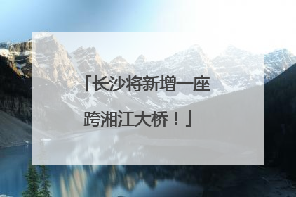 长沙将新增一座跨湘江大桥！