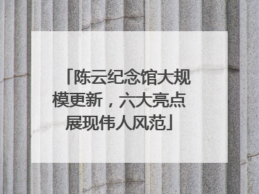陈云纪念馆大规模更新，六大亮点展现伟人风范