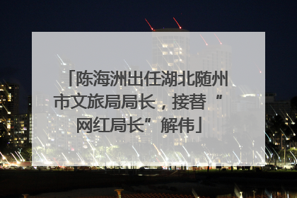 陈海洲出任湖北随州市文旅局局长，接替“网红局长”解伟