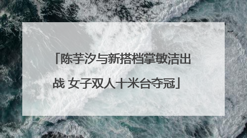 陈芋汐与新搭档掌敏洁出战 女子双人十米台夺冠