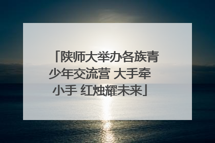 陕师大举办各族青少年交流营 大手牵小手 红烛耀未来