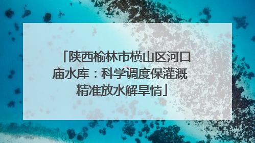 陕西榆林市横山区河口庙水库：科学调度保灌溉 精准放水解旱情