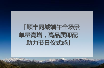 顺丰同城端午全场景单量高增，高品质即配助力节日仪式感