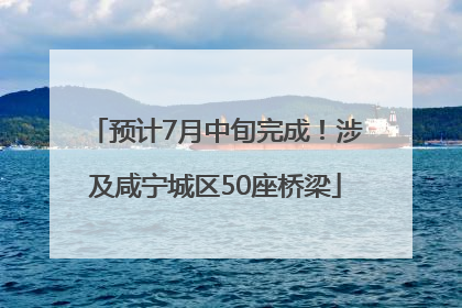 预计7月中旬完成！涉及咸宁城区50座桥梁