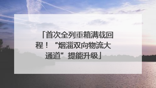 首次全列重箱满载回程！“烟淄双向物流大通道”提能升级