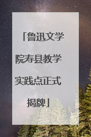 鲁迅文学院寿县教学实践点正式揭牌