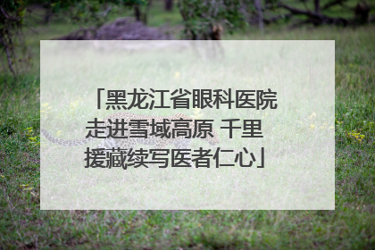 黑龙江省眼科医院走进雪域高原 千里援藏续写医者仁心