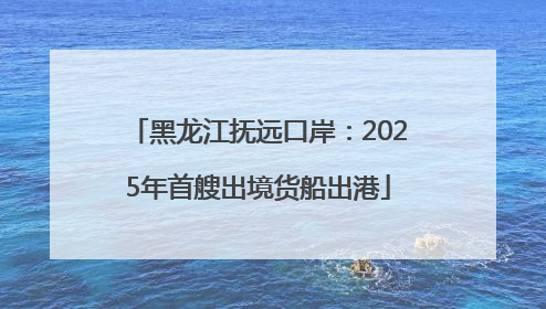 黑龙江抚远口岸：2025年首艘出境货船出港