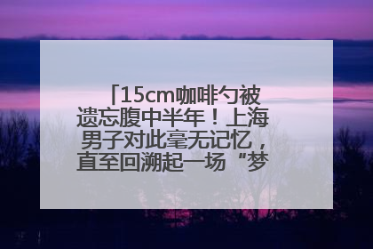 15cm咖啡勺被遗忘腹中半年！上海男子对此毫无记忆，直至回溯起一场“梦境”般的经历