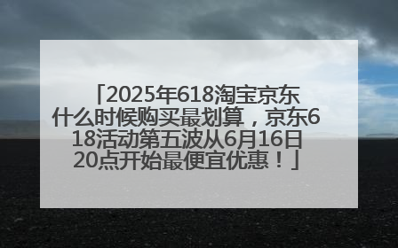 2025年618淘宝京东什么时候购买最划算，京东618活动第五波从6月16日20点开始最便宜优惠！