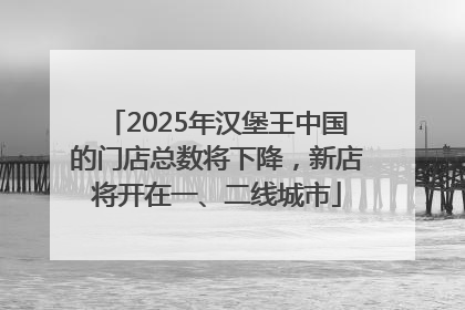 2025年汉堡王中国的门店总数将下降，新店将开在一、二线城市