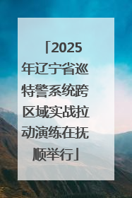 2025年辽宁省巡特警系统跨区域实战拉动演练在抚顺举行