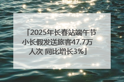 2025年长春站端午节小长假发送旅客47.7万人次 同比增长3%