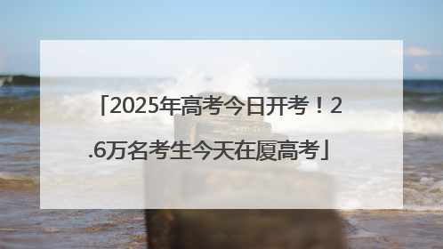 2025年高考今日开考！2.6万名考生今天在厦高考