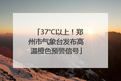 37℃以上！郑州市气象台发布高温橙色预警信号