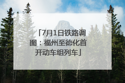 7月1日铁路调图：福州至德化首开动车组列车